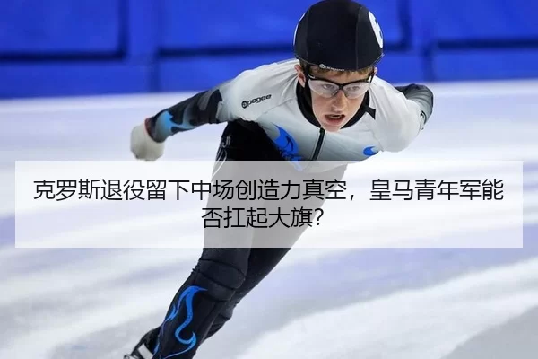 克罗斯退役留下中场创造力真空，皇马青年军能否扛起大旗？