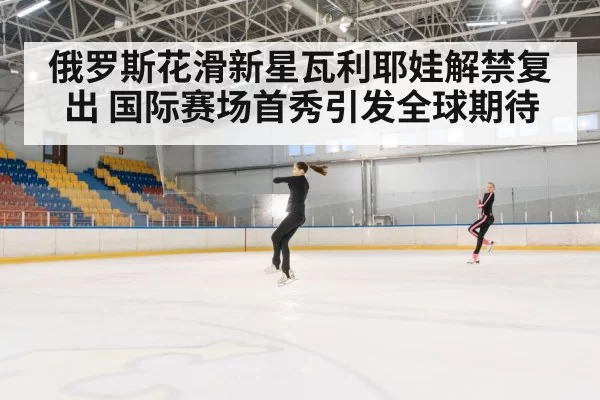 俄罗斯花滑新星瓦利耶娃解禁复出 国际赛场首秀引发全球期待