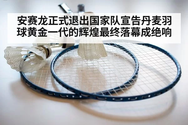 安赛龙正式退出国家队宣告丹麦羽球黄金一代的辉煌最终落幕成绝响